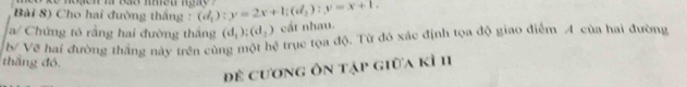 Bài 8) Cho hai đường thắng : (d_1):y=2x+1; (d_2):y=x+1. 
a/ Chứng tô rằng hai đường thắng (d_1):(d_2) cắt nhau. 
b/ Vẽ hai đường thắng này trên cùng một hệ trục tọa độ. Từ đó xác định tọa độ giao điểm A của hai đường 
thắng đó. 
để cương ôn tập giữa kì 11