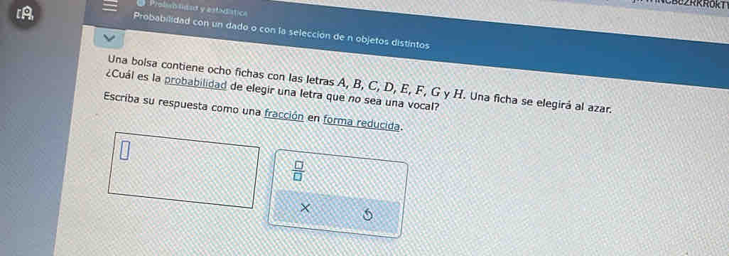 [A 
Prolisolitsa y estidística 
Probabilidad con un dado o con la selección de n objetos distintos 
Una bolsa contiene ocho fichas con las letras A, B, C, D, E, F, G y H. Una ficha se elegirá al azar. 
¿Cuál es la probabilidad de elegir una letra que no sea una vocal? 
Escriba su respuesta como una fracción en forma reducida.
 □ /□  
X