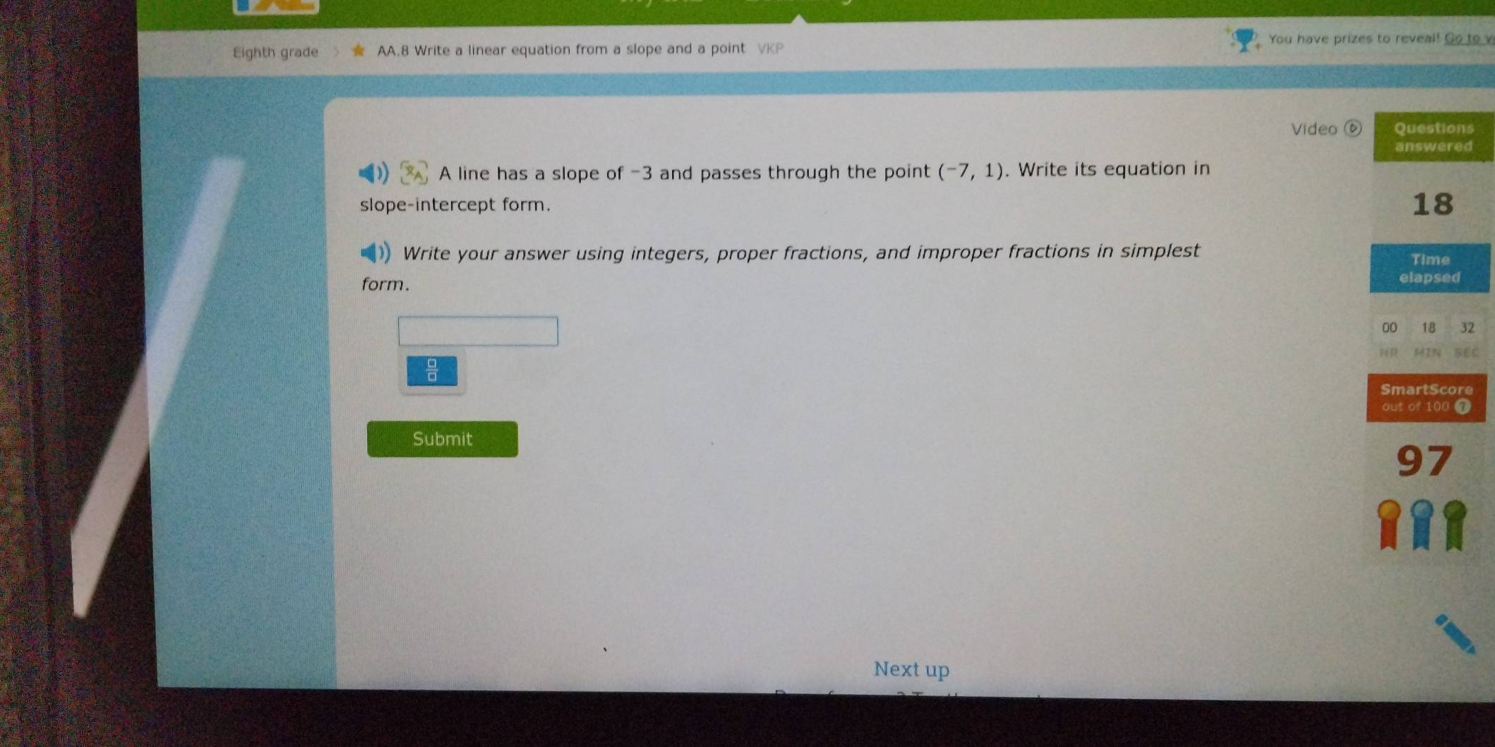 You have prizes to reveal! Go to v 
Eighth grade AA.8 Write a linear equation from a slope and a point VKP 
Video s 
d 
A line has a slope of -3 and passes through the point (-7,1). Write its equation in 
slope-intercept form. 
Write your answer using integers, proper fractions, and improper fractions in simplest 
form. 
2 
a C 
e 
Submit 
Next up