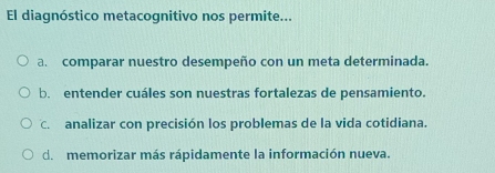 El diagnóstico metacognitivo nos permite...
a. comparar nuestro desempeño con un meta determinada.
b. entender cuáles son nuestras fortalezas de pensamiento.
C. analizar con precisión los problemas de la vida cotidiana.
d. memorizar más rápidamente la información nueva.