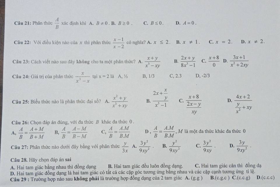 Phân thức  A/B  xác định khi A. B!= 0. B. B≥ 0. C. B≤ 0. D. A=0.
Câu 22: Với điều kiện nào của x thì phân thức  (x-1)/x-2  có nghĩa? A. x≤ 2. B. x!= 1. C. x=2. D. x!= 2.
Câu 23: Cách viết nào sau đây không cho ta một phân thức? A.  (x+y)/x^3-xy  B.  (2x+y)/8x^3-1  C.  (x+8)/0  D.  (3x+1)/x^2+2xy 
Câu 24: Giá trị của phân thức  x/x^3-x  tại x=2 là A, ½ B, 1/3 C, 2.3 D, -2/3
Câu 25: Biểu thức nào là phân thức đại số? A.  (x^2+y)/x^3+xy  B. frac 2x+ x/y x^3-1 C. frac  (x+8)/2x-y xy D. frac 4x+2 y/x^2 +xy
Câu 26: Chọn đáp án đúng, với đa thức B khác đa thức 0.
A,  A/B = (A+M)/B+M  B,  A/B = (A-M)/B-M  C,  A/B = (A.M)/B.M  D ,  A/B = (A.M)/B.M  , M là một đa thức khác đa thức 0
Câu 27: Phân thức nào dưới đây bằng với phân thức  y/3x  A.  3y^2/9xy^2 · B.  y^2/9xy^2  C.  3y^2/9xy · D.  3y/9xy^2 ·
Câu 28. Hãy chọn đáp án sai
A. Hai tam giác bằng nhau thì đồng dạng B. Hai tam giác đều luôn đồng dạng. C. Hai tam giác cân thì đồng dạ
D. Hai tam giác đồng dạng là hai tam giác có tất cả các cặp góc tương ứng bằng nhau và các cặp cạnh tương ứng tỉ lệ.
Câu 29 : Trường hợp nào sau không phải là trường hợp đồng dạng của 2 tam giác A. (g.g) B. (c.g.c) C. (c.c.g) D. (c.c.c)