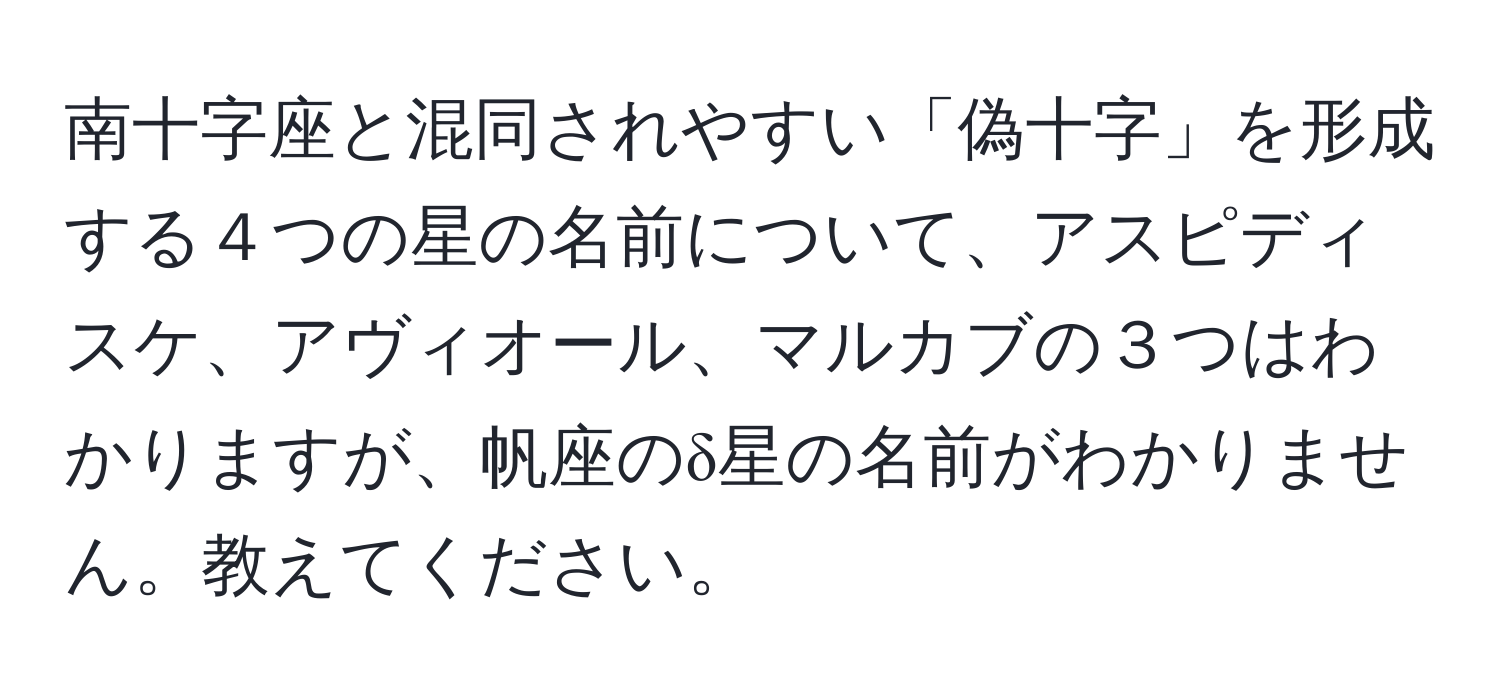 南十字座と混同されやすい「偽十字」を形成する４つの星の名前について、アスピディスケ、アヴィオール、マルカブの３つはわかりますが、帆座のδ星の名前がわかりません。教えてください。