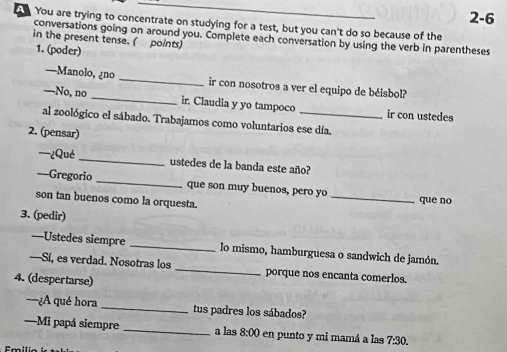 2-6 
You are trying to concentrate on studying for a test, but you can't do so because of the 
conversations going on around you. Complete each conversation by using the verb in parentheses 
in the present tense. ( points) 
1. (poder) 
—Manolo, ¿no _ir con nosotros a ver el equipo de béisbol? 
—No, no _ir. Claudia y yo tampoco ir con ustedes 
al zoológico el sábado. Trabajamos como voluntarios ese día. 
2. (pensar) 
—¿Qué _ustedes de la banda este año? 
—Gregorio _que son muy buenos, pero yo _que no 
son tan buenos como la orquesta. 
3. (pedir) 
—-Ustedes siempre _lo mismo, hamburguesa o sandwich de jamón. 
—Sí, es verdad. Nosotras los _porque nos encanta comerlos. 
4. (despertarse) 
—¿A qué hora _tus padres los sábados? 
—Mi papá siempre _a las 8:00 en punto y mi mamá a las 7:30. 
Emilio