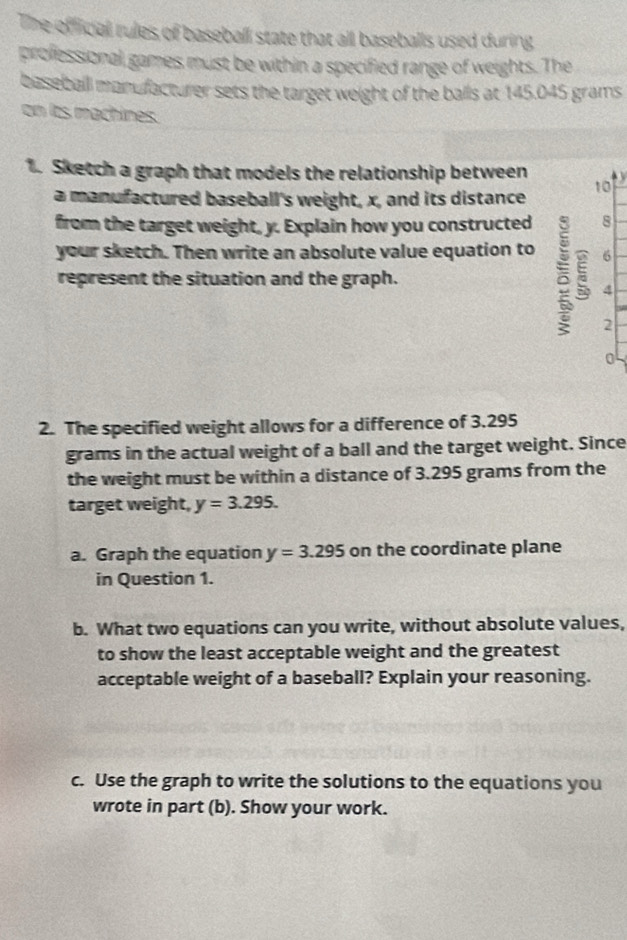 The official rules of baseball state that all baseballs used during 
professional games must be within a specified range of weights. The 
basebaill manufacturer sets the target weight of the balls at 145.045 grams
on lts machines. 
1. Sketch a graph that models the relationship between 
a manufactured baseball's weight, x, and its distance
10
from the target weight, y. Explain how you constructed 8 
your sketch. Then write an absolute value equation to 6
represent the situation and the graph. 
4 
2 
0 
2. The specified weight allows for a difference of 3.295
grams in the actual weight of a ball and the target weight. Since 
the weight must be within a distance of 3.295 grams from the 
target weight, y=3.295. 
a. Graph the equation y=3.295 on the coordinate plane 
in Question 1. 
b. What two equations can you write, without absolute values, 
to show the least acceptable weight and the greatest 
acceptable weight of a baseball? Explain your reasoning. 
c. Use the graph to write the solutions to the equations you 
wrote in part (b). Show your work.