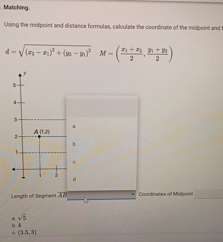 Matching.
Using the midpoint and distance formulas, calculate the coordinate of the midpoint and t
d=sqrt((x_2)-x_1)^2+(y_2-y_1)^2 M=(frac x_1+x_22,frac y_1+y_22)
a
b
C
d
Length of Segment overline AB Coordinates of Midpoint_
2x-1
a. sqrt(5)
b. 4
C. (3.5,3)