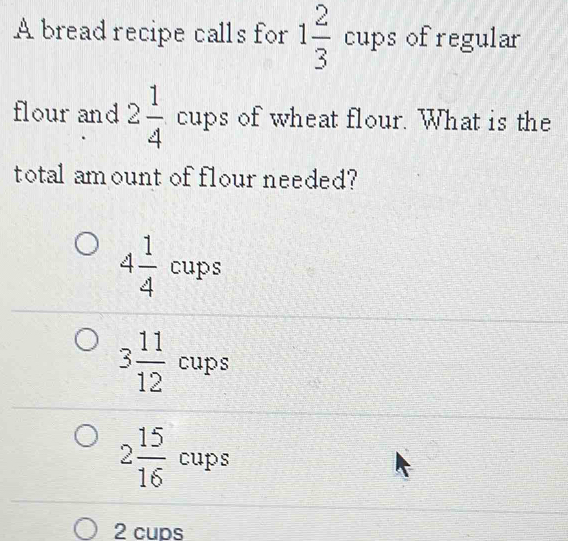 A bread recipe calls for 1 2/3 cups ofregular
flour and 2 1/4  cups of wheat flour. What is the
total am ount of flour needed?
4 1/4 cups
3 11/12 cups
2 15/16 cups
2 cups