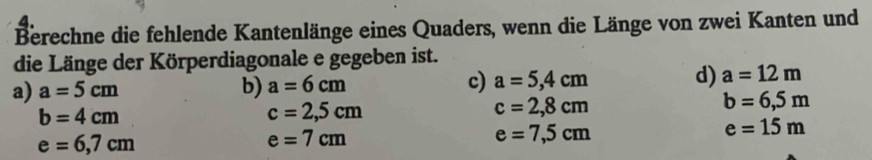 Berechne die fehlende Kantenlänge eines Quaders, wenn die Länge von zwei Kanten und
die Länge der Körperdiagonale e gegeben ist.
a) a=5cm b) a=6cm c) a=5,4cm d) a=12m
b=4cm
c=2,5cm
c=2,8cm
b=6,5m
e=15m
e=6,7cm
e=7cm
e=7,5cm