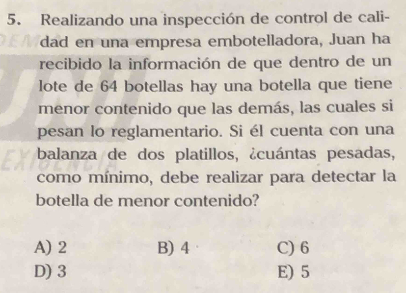 Realizando una inspección de control de cali-
dad en una empresa embotelladora, Juan ha
recibido la información de que dentro de un
lote de 64 botellas hay una botella que tiene
menor contenido que las demás, las cuales si
pesan lo reglamentario. Si él cuenta con una
balanza de dos platillos, ¿cuántas pesadas,
como mínimo, debe realizar para detectar la
botella de menor contenido?
A) 2 B) 4 C) 6
D) 3 E) 5