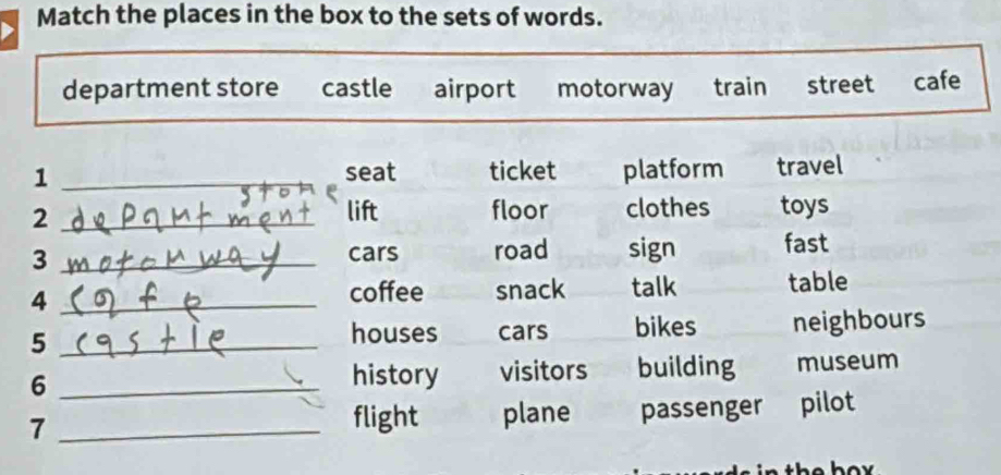 Match the places in the box to the sets of words.
department store castle airport motorway train street cafe
1 _seat ticket platform travel
_2
lift floor clothes toys
_3
cars road sign fast
4 _snack talk table
coffee
5 _bikes neighbours
houses cars
_6
history visitors building museum
7 _passenger pilot
flight plane