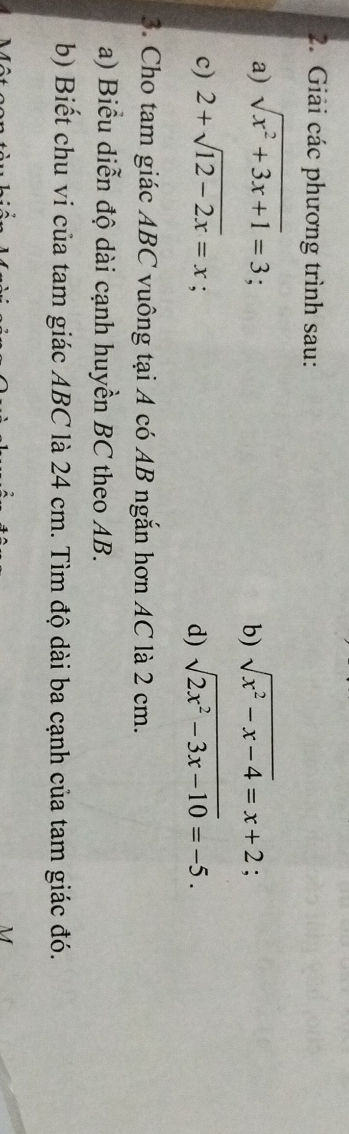 Giải các phương trình sau: 
a) sqrt(x^2+3x+1)=3 sqrt(x^2-x-4)=x+2; 
b) 
c) 2+sqrt(12-2x)=x : 
d) sqrt(2x^2-3x-10)=-5. 
3. Cho tam giác ABC vuông tại A có AB ngắn hơn AC là 2 cm. 
a) Biểu diễn độ dài cạnh huyền BC theo AB. 
b) Biết chu vi của tam giác ABC là 24 cm. Tìm độ dài ba cạnh của tam giác đó.
M