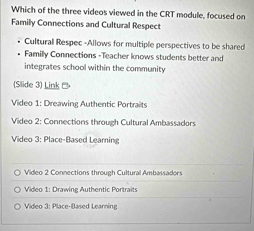 Which of the three videos viewed in the CRT module, focused on
Family Connections and Cultural Respect
Cultural Respec -Allows for multiple perspectives to be shared
Family Connections -Teacher knows students better and
integrates school within the community
(Slide 3) Link
Video 1: Dreawing Authentic Portraits
Video 2: Connections through Cultural Ambassadors
Video 3: Place-Based Learning
Video 2 Connections through Cultural Ambassadors
Video 1: Drawing Authentic Portraits
Video 3: Place-Based Learning