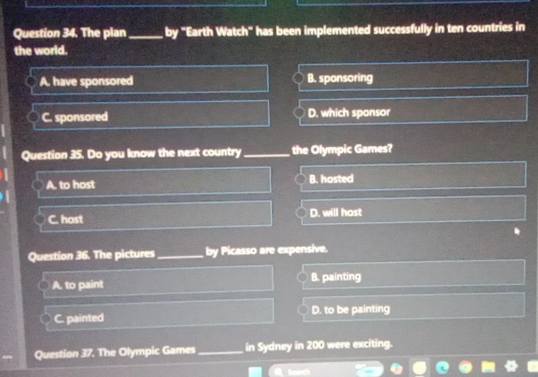 The plan_ by "Earth Watch" has been implemented successfully in ten countries in
the world.
A. have sponsored B. sponsoring
C. sponsored D. which sponsor
Question 35. Do you know the next country_ the Olympic Games?
A. to host B. hosted
C. host D. will host
Question 36. The pictures _by Picasso are expensive.
B. painting
A. to paint
C. painted D. to be painting
Question 37. The Olympic Games_ in Sydney in 200 were exciting.