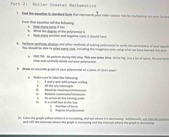 Roller Coaster Mathematics 
7. Find the equation in standard form that represents your roller coaster ride by multiplying out your factors 
From that equation tell the following: 
a. How many turns it has 
b. What the degree of the polynomial is 
c. How many positive and negative roots it should have 
8. Perform synthetic division and other methods of solving polynomial to verify the correctness of your equati 
You should be able to solve every root, including the imaginary ones using what we have learned this year. 
a. PRO TIP: Be patient during this step. This one takes time. Write big. Use a lot of space. Do one term 
time and carefully divide out your polynomial. 
9. Drøw an accurate graph of your polynomial on a piece of clean paper. 
a. Make sure to label the following: 
i. X and y-axis with proper scaling 
ii. All the x /y-intercepts 
iii. Absolute maximum/minimums 
iv. Relative maximum/minimums 
v. An arrow at any turning point 
vi. In a small box at the top: 
1. Number of turns 
2. Degree of polynomial 
10. Color the graph yellow where it is increasing, and red where it is decreasing. Additionally, use interval notation 
and LIST the intervals where the graph is increasing and the intervals where the graph is decreasing.