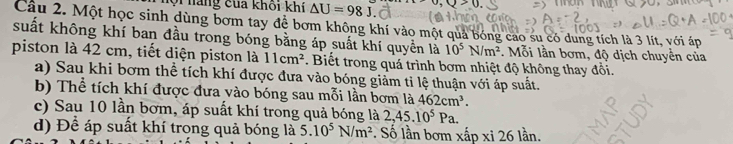 háng của khối khí △ U=98J upsilon ,upsilon >0. 
Câu 2. Một học sinh dùng bơm tay để bơm không khí vào một quả bóng cao su có dung tích là 3 lít, với áp 
suất không khí ban đầu trong bóng bằng áp suất khí quyền là 10^5N/m^2. Mỗi lần bơm, độ dịch chuyển của 
piston là 42 cm, tiết diện piston là 11cm^2 Biết trong quá trình bơm nhiệt độ không thay đổi. 
a) Sau khi bơm thể tích khí được đưa vào bóng giảm tỉ lệ thuận với áp suất. 
b) Thể tích khí được đưa vào bóng sau mỗi lần bơm là 462cm^3. 
c) Sau 10 lần bơm, áp suất khí trong quả bóng là 2, 45.10^5Pa. 
d) Để áp suất khí trong quả bóng là 5.10^5N/m^2 Số lần bơm xấp xi 26 lần.