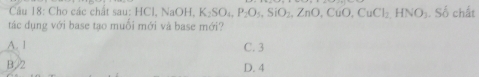 Cho các chất sau: H NaOH. K_2SO_4, P_2O_5, SiO_2, ZnO,CuO, CuCl_2, HNO_3. Số chất
tác dụng với base tạo muỗi mới và base mới?
A. 1 C. 3
B. 2 D. 4