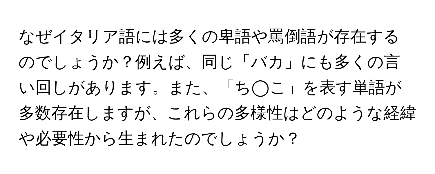 なぜイタリア語には多くの卑語や罵倒語が存在するのでしょうか？例えば、同じ「バカ」にも多くの言い回しがあります。また、「ち◯こ」を表す単語が多数存在しますが、これらの多様性はどのような経緯や必要性から生まれたのでしょうか？