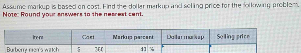 Assume markup is based on cost. Find the dollar markup and selling price for the following problem. 
Note: Round your answers to the nearest cent. 
Item Cost Markup percent Dollar markup Selling price 
Burberry men's watch $ 360 40 %