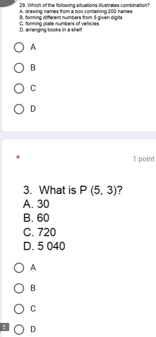 Which of the following situations illustrates combination?
A. drawing names from a box containing 200 names
B. forming different numbers from 5 given digits
C. forming plate numbers of vehicles
D. arranging books in a shelf
A
B
C
D
*
1 point
3. What is P(5,3) ?
A. 30
B. 60
C. 720
D. 5 040
A
B
C
! D