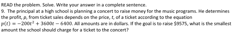 READ the problem. Solve. Write your answer in a complete sentence. 
9. The principal at a high school is planning a concert to raise money for the music programs. He determines 
the profit, p, from ticket sales depends on the price, t, of a ticket according to the equation
p(t)=-200t^2+3600t-6400. All amounts are in dollars. If the goal is to raise $9575, what is the smallest 
amount the school should charge for a ticket to the concert?