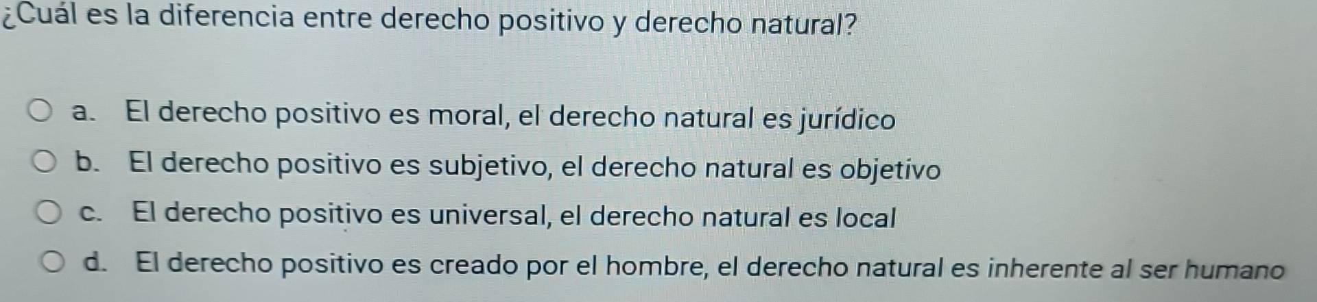 ¿Cuál es la diferencia entre derecho positivo y derecho natural?
a. El derecho positivo es moral, el derecho natural es jurídico
b. El derecho positivo es subjetivo, el derecho natural es objetivo
c. El derecho positivo es universal, el derecho natural es local
d. El derecho positivo es creado por el hombre, el derecho natural es inherente al ser humano