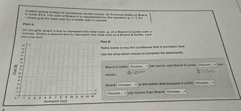 A aaion prices bottles of conditioner by the curve. An B-eunce botsis of Brand 
C sosis 914. The cost of Brand 8 is represented by the equation y=1 b e 
. where y is the totel cest for a bottls with ir ounces 
Part A 
On the grid, graph a line to represent the fotal cust, y, of a Brand G bottle with a 
ounces. Graph a second line to raprasent the total cost of a Brand 8 bottle. Use 
the Line toai 
Part B 
Tasha wants to buy the conditioner that is the better deal. 
Use the drop-down menus to complete the statements. 
Choose per ounce, and Brand 5 costs Chaose po 
Grand O costa 
ounce 
Brand Chepse is the better deal because it costs Choose... 
Chouse... “ 
per ounce than Brand Chocss. 
、