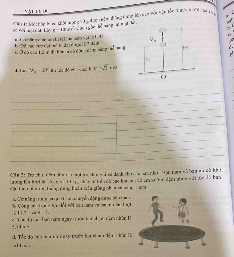 vật lý 10
Câu 1: Một hòn bi có khối lượng 20 g được ném thắng đứng lên cao với vận tốc 4 m/s từ độ cao 1.6% a. (
so với mặt đất. Lấy g=10m/s^2. Chọn gốc thể năng tại mặt đất.
ngh
b. (
a. Cơ năng của hòn bi tại lúc ném vật là 0,48 J
c. 
giả
b. Độ cao cực đại mà bi đạt được là 2,02m
c. 0 * độ cao 1,2 m thì hòn bi có động năng bằng thể năng.
d.
ph
d. Lúc W_d=2W_t thì tốc độ của viên bì là 4sqrt(2)m/s
Câu 2: Trò chơi đệm nhún là một trò chơi vui vẻ dành cho các bạn nhỏ . Bạn nam và bạn nữ có khối
lượng lần lượt là 16 kg và 13 kg, nhảy từ trên độ cao khoảng 70 cm xuống đệm nhún với tốc độ ban
đầu theo phương thắng đứng hoàn toàn giống nhau và bằng 1 m/s
a. Cơ năng trong cả quá trình chuyển động được bảo toàn.
b. Công của trọng lực đối với bạn nam và bạn nữ lần lượt
là 11,2 J và 9,1 J.
c. Tốc độ của bạn nam ngay trước khi chạm đệm nhún là
3,74 m/s
d. Tốc độ của bạn nữ ngay trước khi chạm đệm nhún là
sqrt(14)m/s