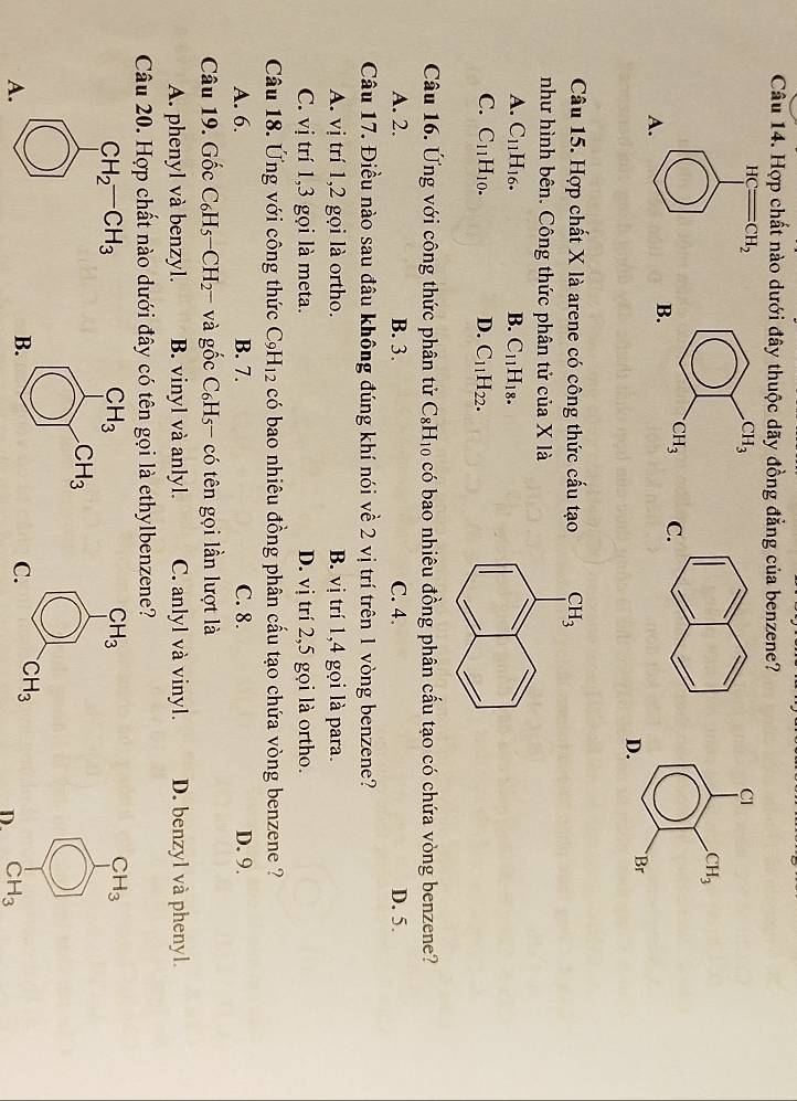 Hợp chất nào dưới đây thuộc dãy đồng đẳng của benzene?
HC CH_2
A.
 
Câu 15. Hợp chất X là arene có công thức cấu tạo
như hình bên. Công thức phân tử của X là
A. C_11H_16. B. C_11H_18.
C. C_11H_10. D. C_11H_22.
Câu 16. Ứng với công thức phân tử C_8H_10 có bao nhiêu đồng phân cấu tạo có chứa vòng benzene?
A. 2. B. 3. C. 4. D. 5.
Câu 17. Điều nào sau đâu không đúng khí nói về 2 vị trí trên 1 vòng benzene?
A. vị trí 1,2 gọi là ortho. B. vị trí 1,4 gọi là para.
C. vị trí 1,3 gọi là meta. D. vị trí 2,5 gọi là ortho.
Câu 18. Ứng với công thức C_9H_12 có bao nhiêu đồng phân cấu tạo chứa vòng benzene ?
A. 6. B. 7. C. 8. D. 9.
Câu 19. Gốc C_6H_5-CH_2- và gốc C_6H_5 - có tên gọi lần lượt là
A. phenyl và benzyl. B. vinyl và anlyl. C. anlyl và vinyl. D. benzyl và phenyl.
Câu 20. Hợp chất nào dưới đây có tên gọi là ethylbenzene?
CH_2-CH_3
CH_3
A.
D. CH_3