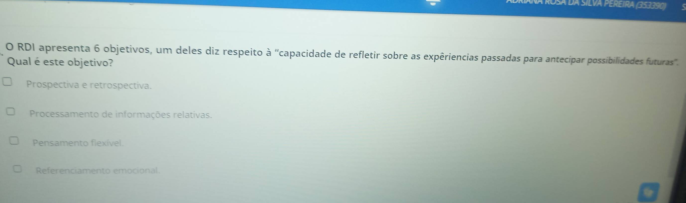 Á Rosa da silva pereIra (353390)
O RDI apresenta 6 objetivos, um deles diz respeito a^n 'capacidade de refletir sobre as expêriencias passadas para antecipar possibilidades futuras''.
Qual é este objetivo?
Prospectiva e retrospectiva.
Processamento de informações relativas.
Pensamento flexível.
Referenciamento emocional.