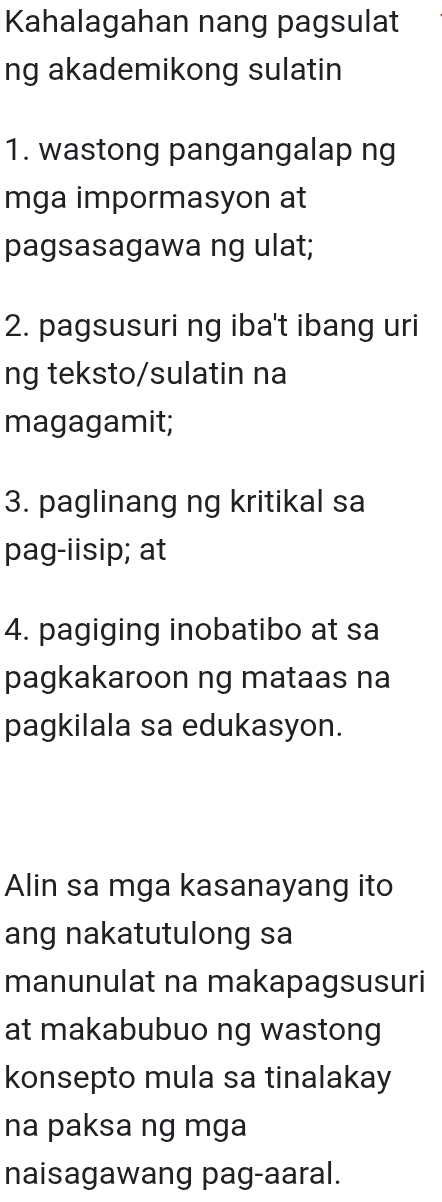 Kahalagahan nang pagsulat 
ng akademikong sulatin 
1. wastong pangangalap ng 
mga impormasyon at 
pagsasagawa ng ulat; 
2. pagsusuri ng iba't ibang uri 
ng teksto/sulatin na 
magagamit; 
3. paglinang ng kritikal sa 
pag-iisip; at 
4. pagiging inobatibo at sa 
pagkakaroon ng mataas na 
pagkilala sa edukasyon. 
Alin sa mga kasanayang ito 
ang nakatutulong sa 
manunulat na makapagsusuri 
at makabubuo ng wastong 
konsepto mula sa tinalakay 
na paksa ng mga 
naisagawang pag-aaral.