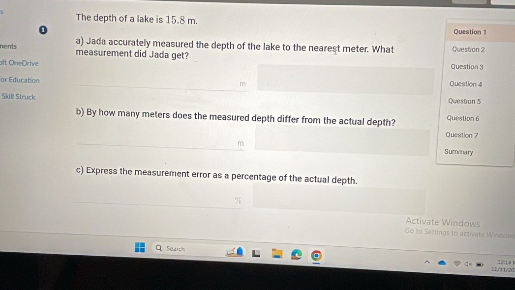 The depth of a lake is 15.8 m. 
0 Question 1 
a) Jada accurately measured the depth of the lake to the nearest meter. What Question 2 
nents measurement did Jada get? 
ft OneDrive Question 3 
or Education Question 4 
Skill Struck Question 5 
b) By how many meters does the measured depth differ from the actual depth? Question 6 
Question 7 
Summary 
c) Express the measurement error as a percentage of the actual depth. 
Activate Windows 
Go to Settings to activate Window 
Search 
12:14 
11/11/20