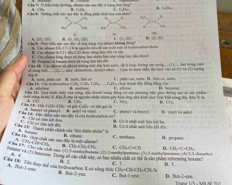 A. Benzené, B. Toluene C. Naphthalene.
Câu 7: Ở điều kiện thường, alkane nào sau đây ở trạng thái lỏng?
A. CH₄. B. C_3H_8. C. C₆H14. D. C_4H_10.
Câu 8: Những chất nào sau dây là đồng phân hình học của nhau? H
_H_1C^HC=beginarrayr CH_3 CH_3endarray H_3C. ^circ 
C=C
H CH_3
(I) (Ⅱ) (III)
A. (II), (III). B. (I),(II),(III). C. (I), (IlI) D. (1),(II).
Câu 9: Phát biểu nào sau đây về ứng dụng của alkane không đúng?
A. Các alkane C6, C7, C8 là nguyên liệu để sản xuất một số hydrocarbon thơm.
B. Các alkane từ C11 đến C20 được dùng làm nền và sáp.
C. Các alkane lỏng được sử dụng làm nhiên liệu như xăng hay dầu diesel.
D. Propane và butane được sử dụng làm khí đốt.
Câu 10: Các alkene và alkyne không mùi nhẹ hơn nước, rất ít hoặc không tan trong.....(1)...., tan trong một
số dung môi ......(2)...... như: chloroform, diethyl ether, ... Cụm từ được điễn lần lượt vào số (1) và (2) tương
ứng là
A. nước, phân cực. B. nước, hữu cơ. C. phân cực, nước. D. hữu cơ, nước.
Câu 11: Các hydrocarbon C_2H_2,C_3H_4,C_4H_6,..., C_nH_2n-2 hợp thành dãy đồng đẳng của
A. ethylene. B. methane. C. ethyne. D. benzene.
Câu 12: "Quá trình cháy của xăng, đầu diesel trong động cơ các phương tiện giao thông tạo ra sản phẩm
cuối cùng là khí X. Khí X này là nguyên nhân chính gây hiệu ứng nhà kính làm Trái Đất nóng lên. Khí X là
A. CO. B. CH4, NO_2. D. CO_2.
C.
Câu 13: Gốc C_6H_5-CH_2 2 và gốc C₆Hs- có tên gọi là
A. benzyl và phenyl. B. anlyl và vinyl. C. phenyl và benzyl. D. vinyl và anlyl.
Cầu 14: Đặc điểm nào sau đây là của hydrocarbon no?
A. Chi cổ liên kết đơn.
B Có ít nhất một liên kết ba.
C. Chỉ có liên kết đôi.
D. Có ít nhất một liên kết đôi.
Câu 15: 'Thành phần chính của “khí thiên nhiên” là
A. butane.
B. ethane. C. methane. D. propane.
Câu 16: Hợp chất nào sau đây là một alkene?
A. Cl H_3-CH=CH_2. B. CH_3-CH_2-CH_3. C. CH_3-Cequiv CH. D. CH_2=C=CH_2.
Cầu 17: Cho các chất sau: (1) 2-methylbutane; (2) 2-met 3) 3-methylpe
butane và (5) benzene. Trong số các chất này, có bao nhiêu chất có thể là sản phẩm reforming hexane? A. 4 . dimethyl
B. 2. C. 3 . D. 5 .
Cầu 18: Tên thay thể của hydrocarbon X có công thức CH_2=CH-CH_2-CH_3 là
A. But-1-ene.
B. But-2-yne. C. But-1-yne. D. But-2-ene.
Trang 1/3 - Mã đề 202