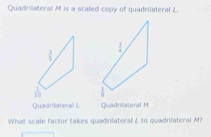 Quadrilateral M is a scaled copy of quadrilateral L.
 3/5 
10 
Quadrilateral L Quadrilateral M
What scale factor takes quadnlateral L to quadnlateral N?