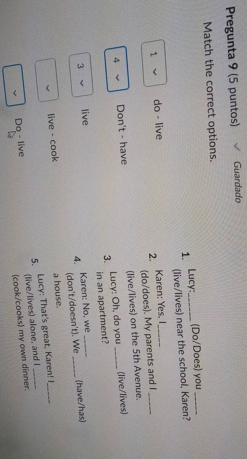 Pregunta 9 (5 puntos) Guardado 
Match the correct options. 
1. Lucy: _(Do/Does) you_ 
(live/lives) near the school, Karen? 
1 
do - live Karen: Yes, I,_ 
2. 
(do/does). My parents and I_ 
3. Lucy: Oh, do you (live/lives) 
4 
Don't - have (live/lives) on the 5th Avenue. 
3 in an apartment? 
live 
Karen: No, we 
4. 
(don't/doesn't). We 
live - cook _(have/has) 
a house. 
5. Lucy: That's great, Karen! I 
(live/lives) alone, and I 
Do - live 
(cook/cooks) my own dinner.