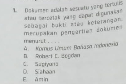 Dokumen adalah sesuatu yang tertulis
atau tercetak yang dapat digunakan
sebagai bukti atau keterangan,
merupakan pengertian dokumen
menurut . . . .
A. Kamus Umum Bahasa Indonesia
B. Robert C. Bogdan
C. Sugiyono
D. Siahaan
E. Amin