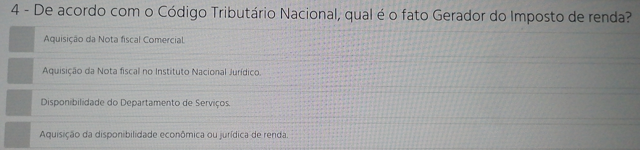 De acordo com o Código Tributário Nacional, qual é o fato Gerador do Imposto de renda?
Aquisição da Nota fiscal Comercial.
Aquisição da Nota fiscal no Instituto Nacional Jurídico
Disponibilidade do Departamento de Serviços.
Aquisição da disponibilidade econômica ou jurídica de renda.