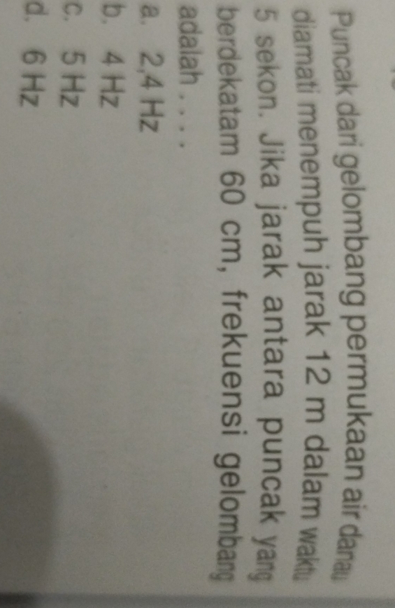 Puncak dari gelombang permukaan air danau
diamati menempuh jarak 12 m dalam waktu
5 sekon. Jika jarak antara puncak yang
berdekatam 60 cm, frekuensi gelombang
adalah . . . .
a. 2,4 Hz
b. 4 Hz
c. 5 Hz
d. 6 Hz