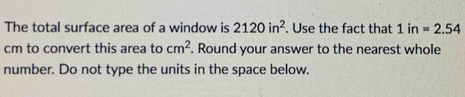 The total surface area of a window is 2120in^2. Use the fact that 1in=2.54
cm to convert this area to cm^2. Round your answer to the nearest whole 
number. Do not type the units in the space below.