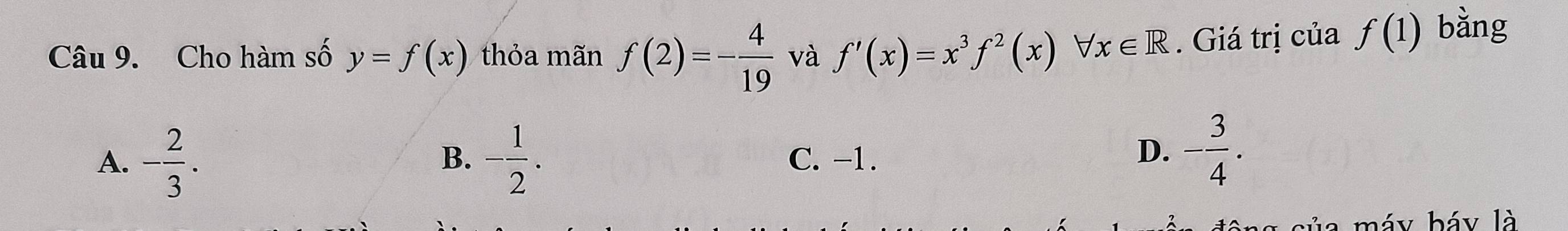 Cho hàm số y=f(x) thỏa mãn f(2)=- 4/19  và f'(x)=x^3f^2(x)forall x∈ R. Giá trị của f(1) bằng
B.
A. - 2/3 . - 1/2 . C. -1.
D. - 3/4 . 
máy báy là