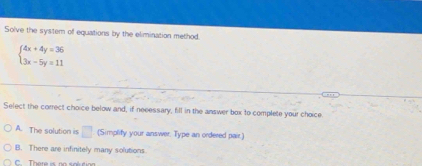 Solve the system of equations by the elimination method.
beginarrayl 4x+4y=36 3x-5y=11endarray.
Select the correct choice below and, if neeessary, fill in the answer box to complete your choice
A. The solution is □ (Simplity your answer. Type an ordered pair.)
B. There are infinitely many solutions
C There is no s oétio