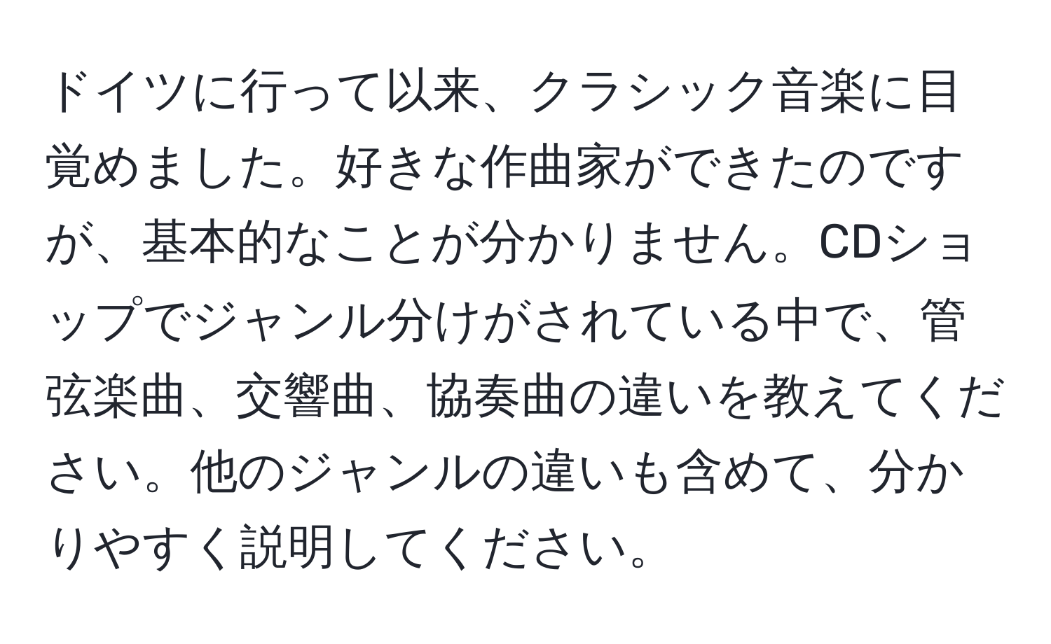 ドイツに行って以来、クラシック音楽に目覚めました。好きな作曲家ができたのですが、基本的なことが分かりません。CDショップでジャンル分けがされている中で、管弦楽曲、交響曲、協奏曲の違いを教えてください。他のジャンルの違いも含めて、分かりやすく説明してください。