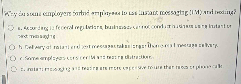 Why do some employers forbid employees to use instant messaging (IM) and texting?
a. According to federal regulations, businesses cannot conduct business using instant or
text messaging.
b. Delivery of instant and text messages takes longer than e-mail message delivery.
c. Some employers consider IM and texting distractions.
d. Instant messaging and texting are more expensive to use than faxes or phone calls.