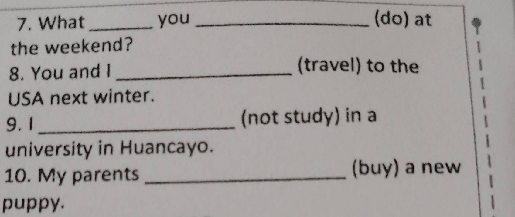 What _you_ 
(do) at 
the weekend? 
8. You and I_ 
(travel) to the 
USA next winter. 
9. 1 _(not study) in a 
university in Huancayo. 
10. My parents_ 
(buy) a new 
puppy.