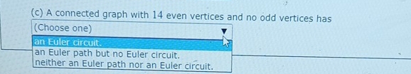 A connected graph with 14 even vertices and no odd vertices has
(Choose one)
an Euler circuit.
an Euler path but no Euler circuit.
neither an Euler path nor an Euler circuit.