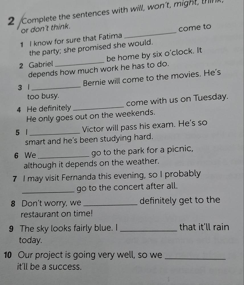 Complete the sentences with will, won’t, might, think 
or don’t think. 
1 I know for sure that Fatima _come to 
the party; she promised she would. 
2 Gabriel _be home by six o’clock. It 
depends how much work he has to do. 
Bernie will come to the movies. He’s 
3 1_ 
too busy. 
4 He definitely _come with us on Tuesday. 
He only goes out on the weekends. 
5 1_ 
Victor will pass his exam. He’s so 
smart and he’s been studying hard. 
6 We _go to the park for a picnic, 
although it depends on the weather. 
7 I may visit Fernanda this evening, so I probably 
_go to the concert after all. 
8 Don't worry, we _definitely get to the 
restaurant on time! 
9 The sky looks fairly blue. I _that it’ll rain 
today. 
10 Our project is going very well, so we_ 
it’ll be a success.