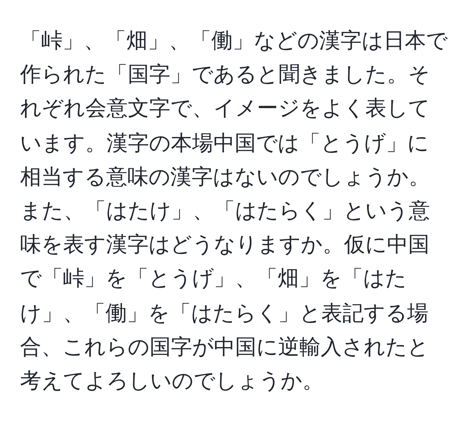 「峠」、「畑」、「働」などの漢字は日本で作られた「国字」であると聞きました。それぞれ会意文字で、イメージをよく表しています。漢字の本場中国では「とうげ」に相当する意味の漢字はないのでしょうか。また、「はたけ」、「はたらく」という意味を表す漢字はどうなりますか。仮に中国で「峠」を「とうげ」、「畑」を「はたけ」、「働」を「はたらく」と表記する場合、これらの国字が中国に逆輸入されたと考えてよろしいのでしょうか。