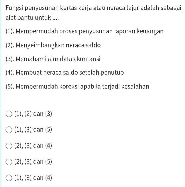 Fungsi penyusunan kertas kerja atau neraca lajur adalah sebagai
alat bantu untuk ....
(1). Mempermudah proses penyusunan laporan keuangan
(2). Menyeimbangkan neraca saldo
(3). Memahami alur data akuntansi
(4). Membuat neraca saldo setelah penutup
(5). Mempermudah koreksi apabila terjadi kesalahan
(1),(2) dan (3)
(1), (3) dan (5)
(2), (3) dan (4)
(2), (3) dan (5)
(1), (3) dan (4)