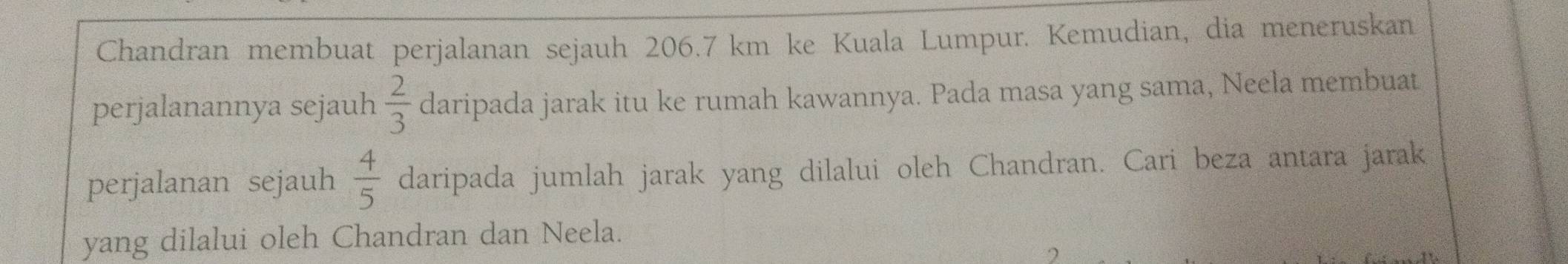 Chandran membuat perjalanan sejauh 206.7 km ke Kuala Lumpur. Kemudian, dia meneruskan 
perjalanannya sejauh  2/3  daripada jarak itu ke rumah kawannya. Pada masa yang sama, Neela membuat 
perjalanan sejauh  4/5  daripada jumlah jarak yang dilalui oleh Chandran. Cari beza antara jarak 
yang dilalui oleh Chandran dan Neela.