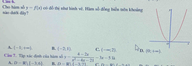 Cho hàm số y=f(x) có đồ thị như hình vẽ. Hàm số đồng biến trên khoảng
nào dưới đây?
A. (-1;+∈fty ). B. (-2;1). C. (-∈fty ;2). D. (0;+∈fty ). 
Câu 7. Tập xác định của hàm số y= (4-2x)/x^2-4x-21 -3x-5li
A. D-R) -3;6. B. D-R) -3:7 C D-19)(_ ).6)