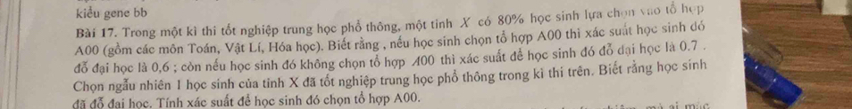 kiểu gene bb 
Bài 17. Trong một kì thi tốt nghiệp trung học phổ thông, một tinh X có 80% học sinh lựa chọn vào tổ hợp
A00 (gồm các môn Toán, Vật Lí, Hóa học). Biết rằng , nều học sinh chọn tổ hợp A00 thì xác suát học sinh dó 
đỗ đại học là 0,6; còn nếu học sinh đó không chọn tổ hợp 400 thì xác suất để học sinh đó đỗ đại học là 0.7. 
Chọn ngẫu nhiên 1 học sinh của tỉnh X đã tốt nghiệp trung học phổ thông trong kì thi trên. Biết rằng học sinh 
đã đỗ đại học, Tính xác suất đề học sinh đó chọn tổ hợp A00.