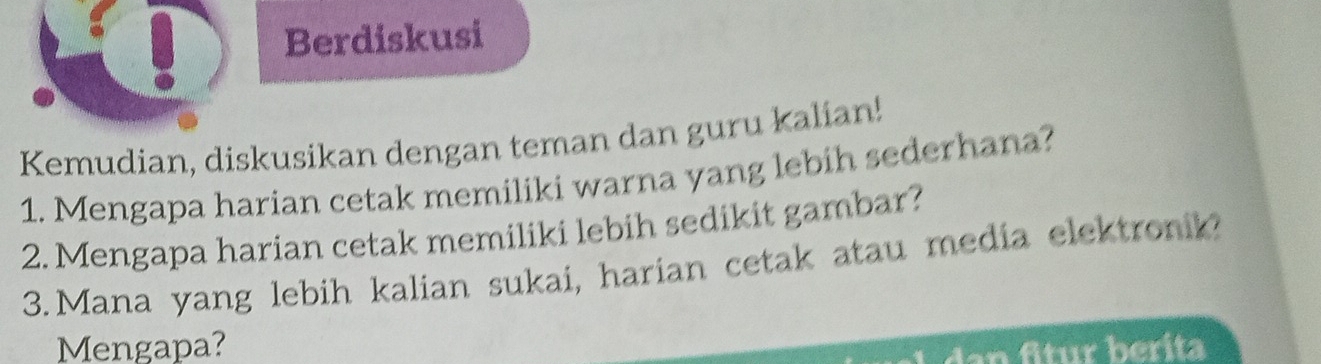 Berdiskusi 
Kemudian, diskusikan dengan teman dan guru kalian! 
1. Mengapa harian cetak memiliki warna yang lebih sederhana? 
2. Mengapa harian cetak memiliki lebih sedikit gambar? 
3.Mana yang lebih kalian sukai, harian cetak atau media elektronik? 
Mengapa?